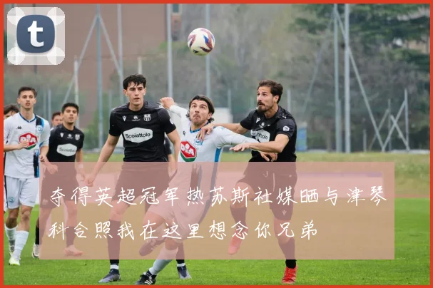 夺得英超冠军热苏斯社媒晒与津琴科合照我在这里想念你兄弟