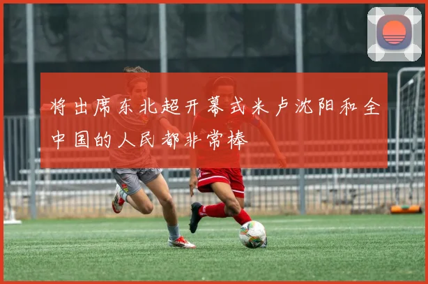 将出席东北超开幕式米卢沈阳和全中国的人民都非常棒