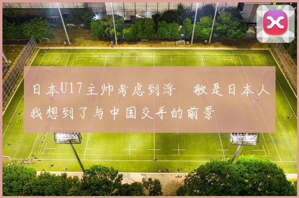 日本U17主帅考虑到浮嶋敏是日本人我想到了与中国交手的前景