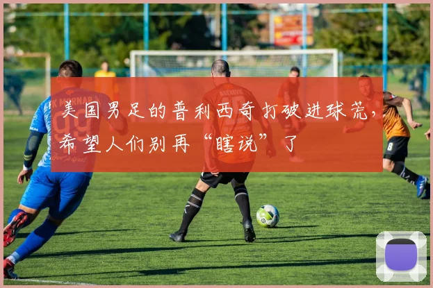 美国男足的普利西奇打破进球荒，希望人们别再“瞎说”了