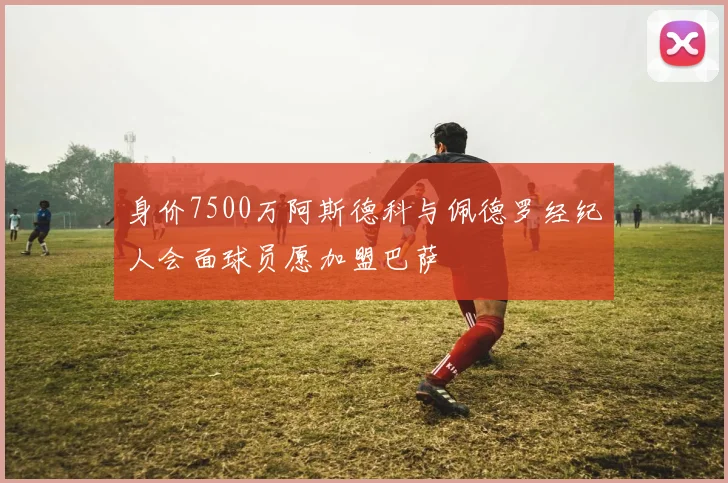 身价7500万阿斯德科与佩德罗经纪人会面球员愿加盟巴萨