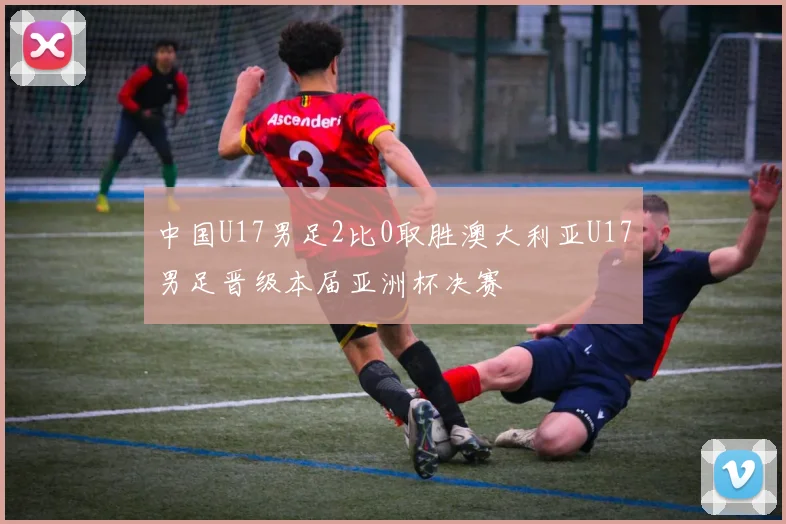 中国U17男足2比0取胜澳大利亚U17男足晋级本届亚洲杯决赛