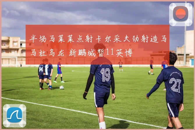 半场马莱莱点射卡尔采夫劲射造马马杜乌龙 新鹏城暂11英博