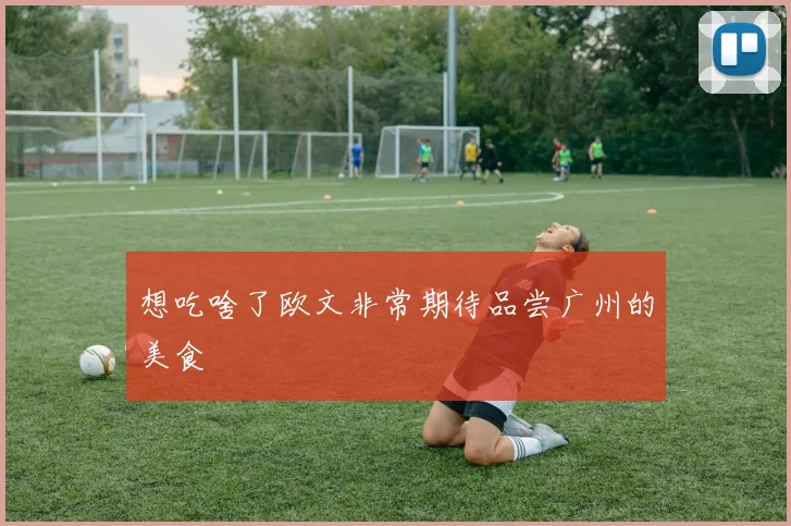想吃啥了欧文非常期待品尝广州的美食